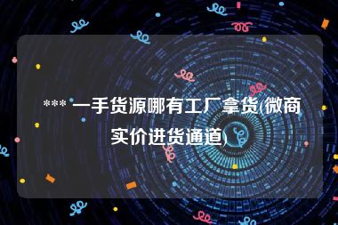  *** 一手货源哪有工厂拿货(微商实价进货通道)