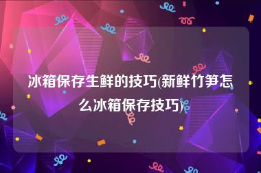 冰箱保存生鲜的技巧(新鲜竹笋怎么冰箱保存技巧)