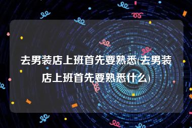 去男装店上班首先要熟悉(去男装店上班首先要熟悉什么)