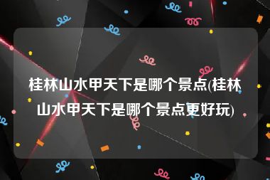 桂林山水甲天下是哪个景点(桂林山水甲天下是哪个景点更好玩)