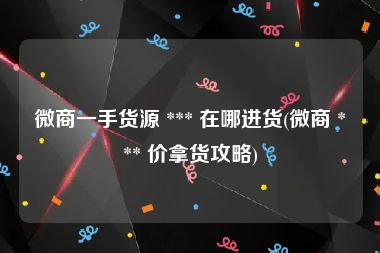 微商一手货源 *** 在哪进货(微商 *** 价拿货攻略)