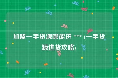 加盟一手货源哪能进 *** (一手货源进货攻略)