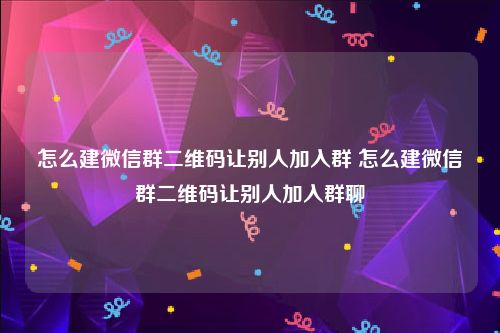 怎么建微信群二维码让别人加入群 怎么建微信群二维码让别人加入群聊