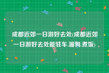 成都近郊一日游好去处(成都近郊一日游好去处能驻车.溜狗.煮饭)
