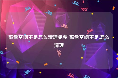 磁盘空间不足怎么清理免费 磁盘空间不足,怎么清理