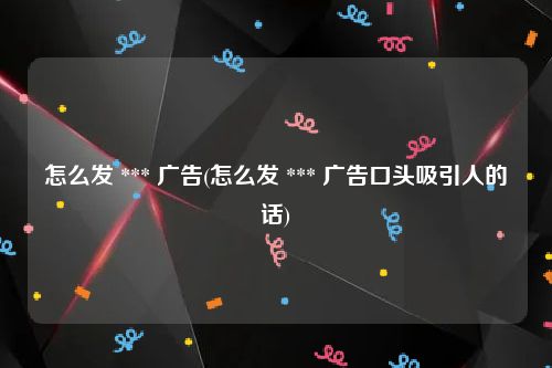 怎么发 *** 广告(怎么发 *** 广告口头吸引人的话)
