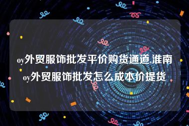 oy外贸服饰批发平价购货通道,淮南oy外贸服饰批发怎么成本价提货