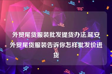 外贸尾货服装批发提货办法,延安外贸尾货服装告诉你怎样批发价进货