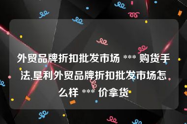 外贸品牌折扣批发市场 *** 购货手法,垦利外贸品牌折扣批发市场怎么样 *** 价拿货