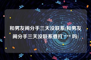 和男友闹分手三天没联系(和男友闹分手三天没联系要打 *** 吗)