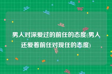 男人对深爱过的前任的态度(男人还爱着前任对现任的态度)