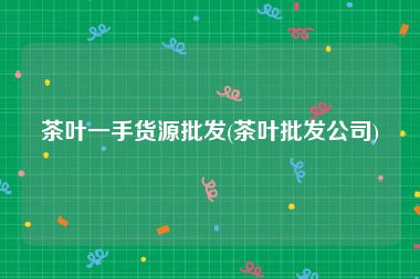 茶叶一手货源批发(茶叶批发公司)