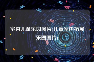 室内儿童乐园图片(儿童室内拓展乐园图片)