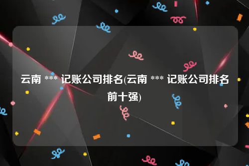 云南 *** 记账公司排名(云南 *** 记账公司排名前十强)