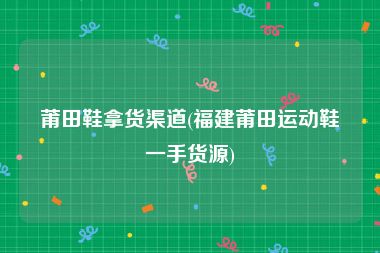 莆田鞋拿货渠道(福建莆田运动鞋一手货源)