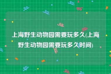 上海野生动物园需要玩多久(上海野生动物园需要玩多久时间)