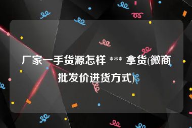 厂家一手货源怎样 *** 拿货(微商批发价进货方式)