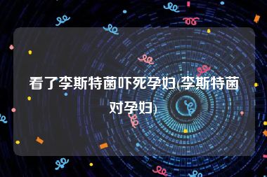 看了李斯特菌吓死孕妇(李斯特菌对孕妇)