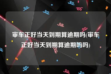 审车正好当天到期算逾期吗(审车正好当天到期算逾期吗吗)