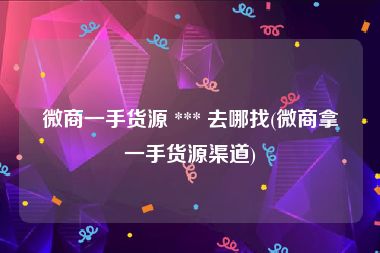 微商一手货源 *** 去哪找(微商拿一手货源渠道)