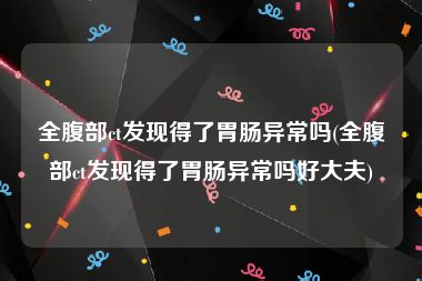 全腹部ct发现得了胃肠异常吗(全腹部ct发现得了胃肠异常吗好大夫)