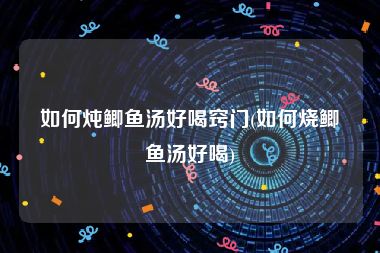 如何炖鲫鱼汤好喝窍门(如何烧鲫鱼汤好喝)
