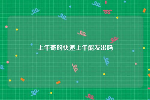 上午寄的快递上午能发出吗