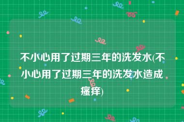 不小心用了过期三年的洗发水(不小心用了过期三年的洗发水造成瘙痒)