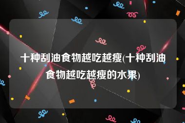 十种刮油食物越吃越瘦(十种刮油食物越吃越瘦的水果)