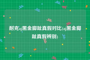 耐克aj黑金脚趾真假对比(aj黑金脚趾真假辨别)