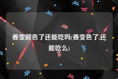 姜变颜色了还能吃吗(姜变色了,还能吃么)